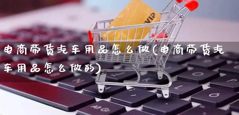 电商带货汽车用品怎么做(电商带货汽车用品怎么做的)_https://www.lfyiying.com_证券_第1张