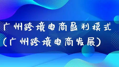 广州跨境电商盈利模式(广州跨境电商发展)_https://www.lfyiying.com_股票百科_第1张