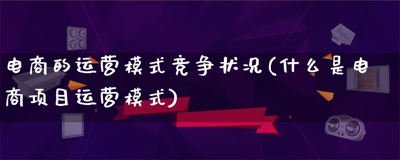 电商的运营模式竞争状况(什么是电商项目运营模式)_https://www.lfyiying.com_股票百科_第1张