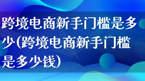 跨境电商新手门槛是多少(跨境电商新手门槛是多少钱)_https://www.lfyiying.com_证券_第1张