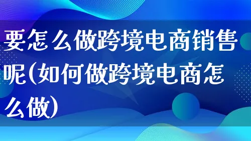 要怎么做跨境电商销售呢(如何做跨境电商怎么做)_https://www.lfyiying.com_新股_第1张