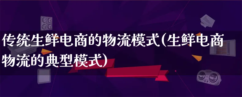 传统生鲜电商的物流模式(生鲜电商物流的典型模式)_https://www.lfyiying.com_股吧_第1张