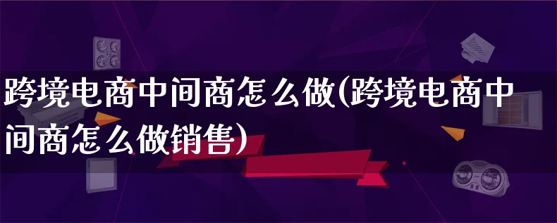 跨境电商中间商怎么做(跨境电商中间商怎么做销售)_https://www.lfyiying.com_个股_第1张