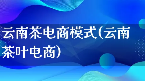 云南茶电商模式(云南茶叶电商)_https://www.lfyiying.com_股票百科_第1张