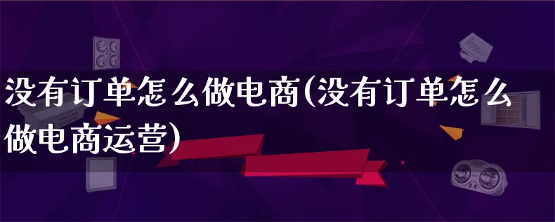 没有订单怎么做电商(没有订单怎么做电商运营)_https://www.lfyiying.com_股票百科_第1张