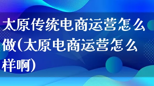 太原传统电商运营怎么做(太原电商运营怎么样啊)_https://www.lfyiying.com_股票百科_第1张