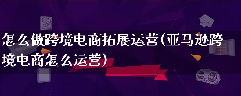 怎么做跨境电商拓展运营(亚马逊跨境电商怎么运营)_https://www.lfyiying.com_新股_第1张