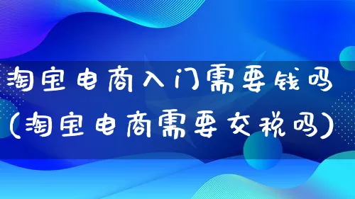 淘宝电商入门需要钱吗(淘宝电商需要交税吗)_https://www.lfyiying.com_证券_第1张