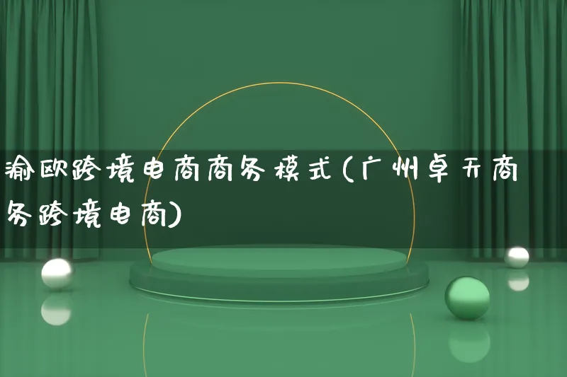 渝欧跨境电商商务模式(广州卓天商务跨境电商)_https://www.lfyiying.com_股票百科_第1张