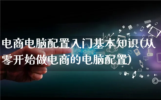 电商电脑配置入门基本知识(从零开始做电商的电脑配置)_https://www.lfyiying.com_个股_第1张