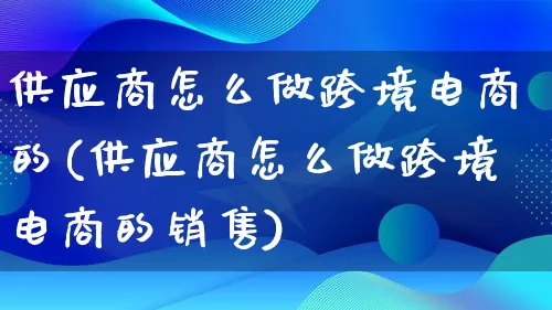 供应商怎么做跨境电商的(供应商怎么做跨境电商的销售)_https://www.lfyiying.com_新股_第1张