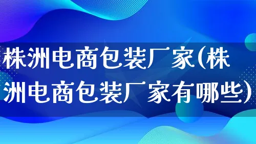 株洲电商包装厂家(株洲电商包装厂家有哪些)_https://www.lfyiying.com_股票百科_第1张