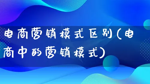 电商营销模式区别(电商中的营销模式)_https://www.lfyiying.com_个股_第1张