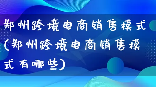 郑州跨境电商销售模式(郑州跨境电商销售模式有哪些)_https://www.lfyiying.com_股票百科_第1张