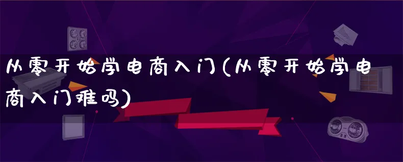 从零开始学电商入门(从零开始学电商入门难吗)_https://www.lfyiying.com_证券_第1张