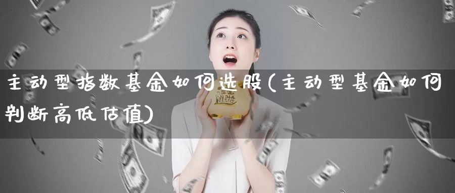 主动型指数基金如何选股(主动型基金如何判断高低估值)_https://www.lfyiying.com_证券_第1张