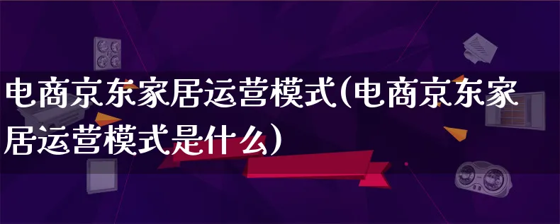 电商京东家居运营模式(电商京东家居运营模式是什么)_https://www.lfyiying.com_股票百科_第1张