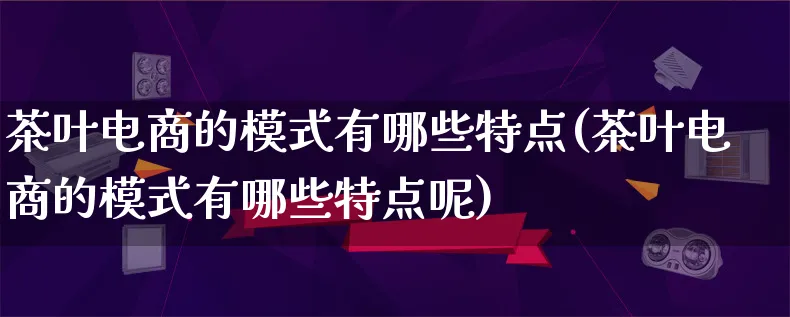 茶叶电商的模式有哪些特点(茶叶电商的模式有哪些特点呢)_https://www.lfyiying.com_股票百科_第1张