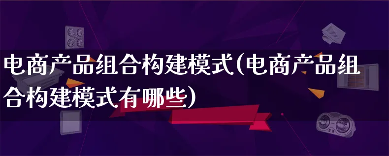 电商产品组合构建模式(电商产品组合构建模式有哪些)_https://www.lfyiying.com_美股_第1张