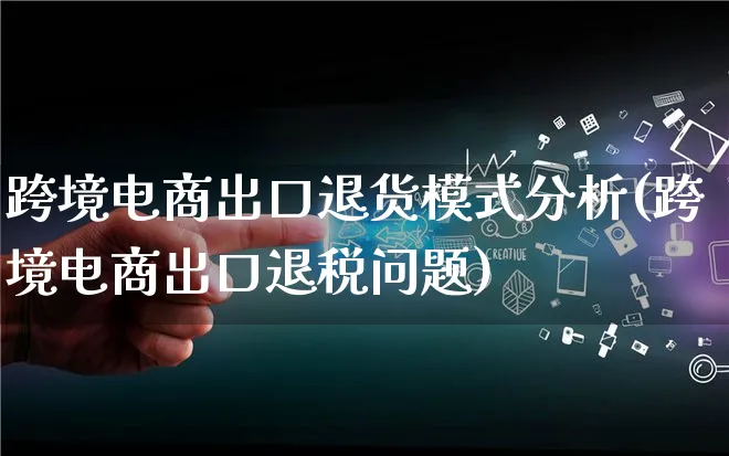 跨境电商出口退货模式分析(跨境电商出口退税问题)_https://www.lfyiying.com_股票百科_第1张