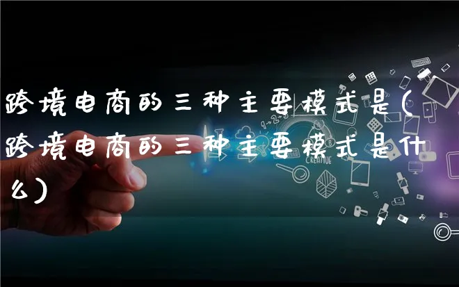 跨境电商的三种主要模式是(跨境电商的三种主要模式是什么)_https://www.lfyiying.com_股票百科_第1张