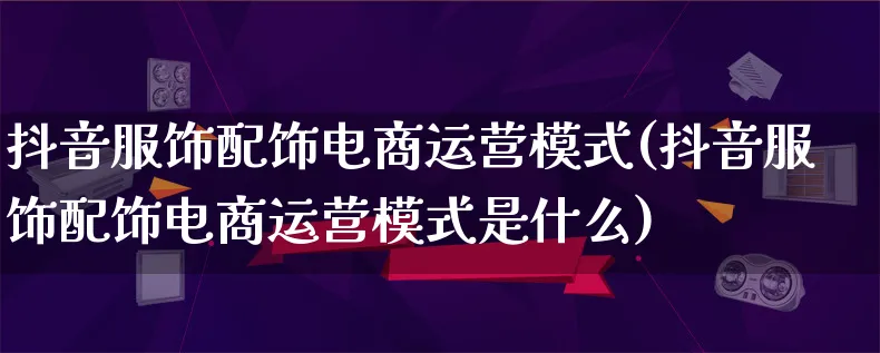 抖音服饰配饰电商运营模式(抖音服饰配饰电商运营模式是什么)_https://www.lfyiying.com_股票百科_第1张