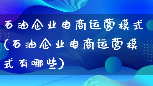 石油企业电商运营模式(石油企业电商运营模式有哪些)_https://www.lfyiying.com_股票百科_第1张