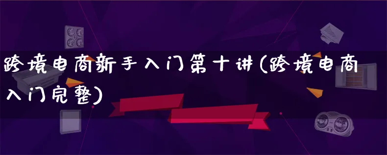 跨境电商新手入门第十讲(跨境电商入门完整)_https://www.lfyiying.com_新股_第1张