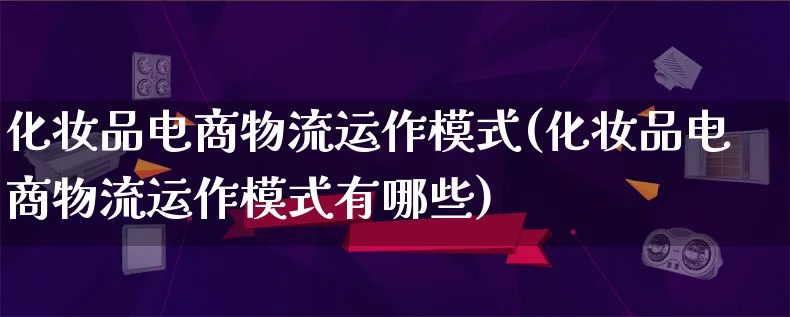 化妆品电商物流运作模式(化妆品电商物流运作模式有哪些)_https://www.lfyiying.com_股吧_第1张