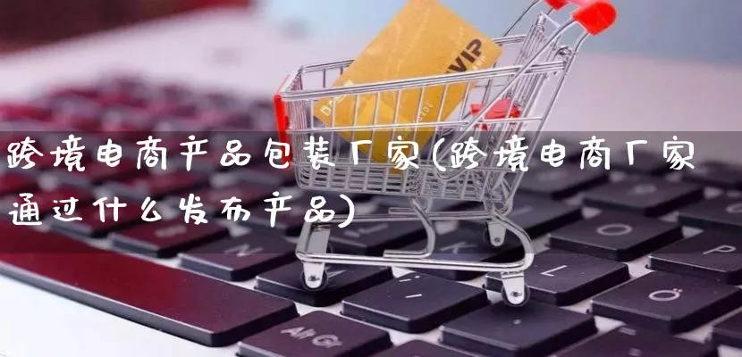 跨境电商产品包装厂家(跨境电商厂家通过什么发布产品)_https://www.lfyiying.com_美股_第1张