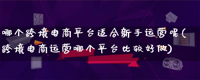 哪个跨境电商平台适合新手运营呢(跨境电商运营哪个平台比较好做)_https://www.lfyiying.com_新股_第1张