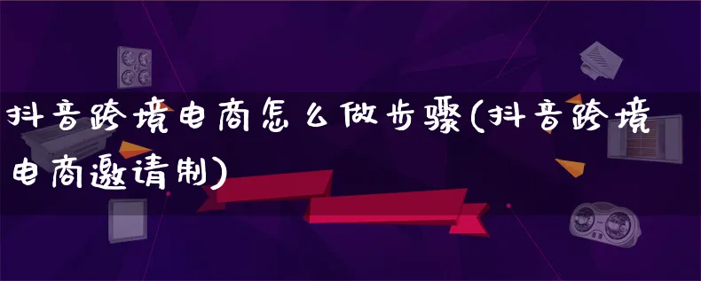 抖音跨境电商怎么做步骤(抖音跨境电商邀请制)_https://www.lfyiying.com_个股_第1张