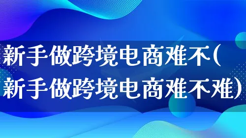 新手做跨境电商难不(新手做跨境电商难不难)_https://www.lfyiying.com_股票百科_第1张