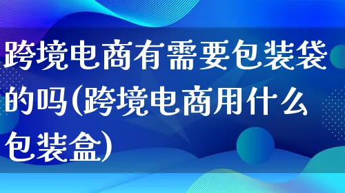 跨境电商有需要包装袋的吗(跨境电商用什么包装盒)_https://www.lfyiying.com_股票百科_第1张