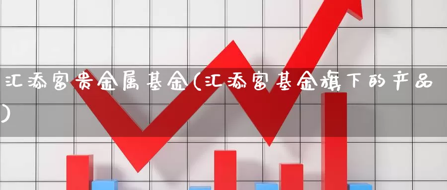 汇添富贵金属基金(汇添富基金旗下的产品)_https://www.lfyiying.com_港股_第1张