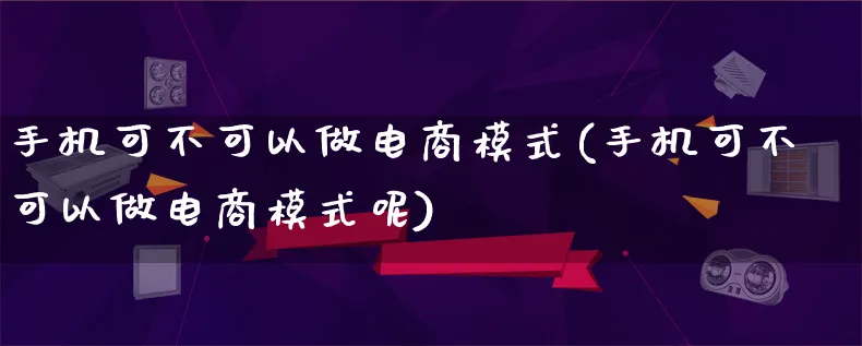 手机可不可以做电商模式(手机可不可以做电商模式呢)_https://www.lfyiying.com_股票百科_第1张