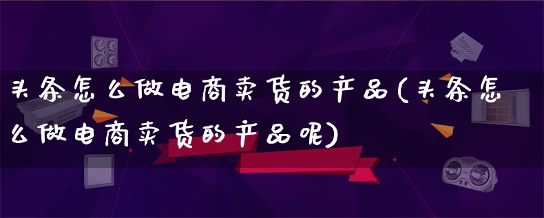 头条怎么做电商卖货的产品(头条怎么做电商卖货的产品呢)_https://www.lfyiying.com_美股_第1张