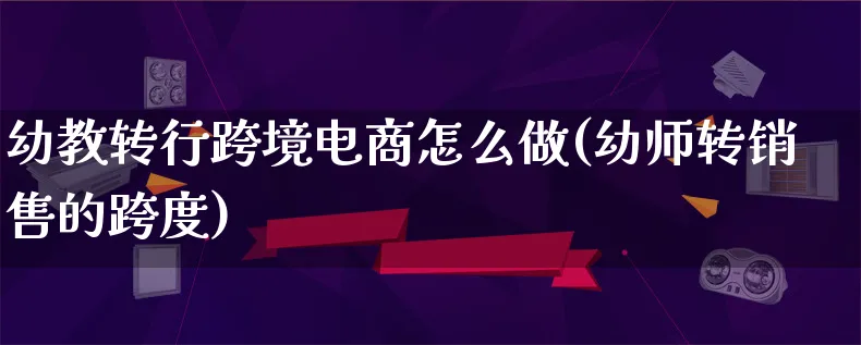 幼教转行跨境电商怎么做(幼师转销售的跨度)_https://www.lfyiying.com_港股_第1张