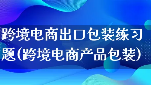 跨境电商出口包装练习题(跨境电商产品包装)_https://www.lfyiying.com_美股_第1张