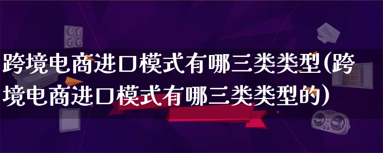 跨境电商进口模式有哪三类类型(跨境电商进口模式有哪三类类型的)_https://www.lfyiying.com_股票百科_第1张