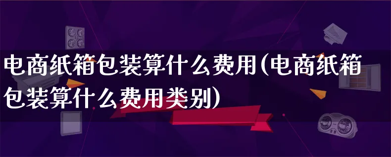 电商纸箱包装算什么费用(电商纸箱包装算什么费用类别)_https://www.lfyiying.com_股票百科_第1张