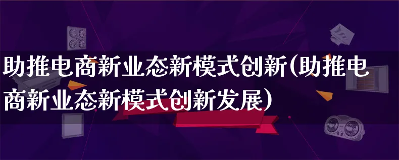 助推电商新业态新模式创新(助推电商新业态新模式创新发展)_https://www.lfyiying.com_股票百科_第1张