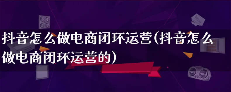 抖音怎么做电商闭环运营(抖音怎么做电商闭环运营的)_https://www.lfyiying.com_港股_第1张