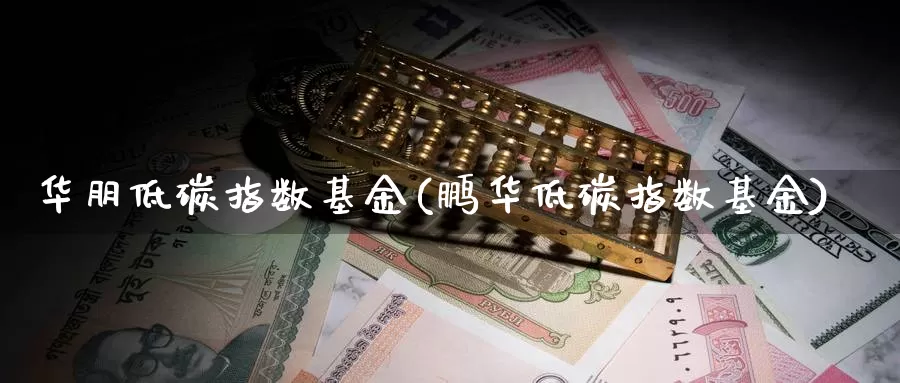 华朋低碳指数基金(鹏华低碳指数基金)_https://www.lfyiying.com_股吧_第1张