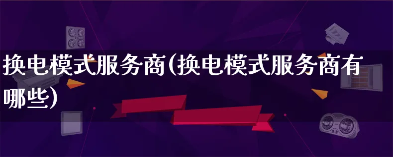 换电模式服务商(换电模式服务商有哪些)_https://www.lfyiying.com_股票百科_第1张