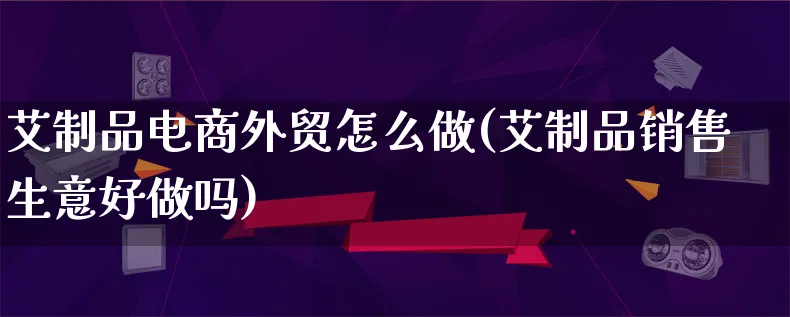 艾制品电商外贸怎么做(艾制品销售生意好做吗)_https://www.lfyiying.com_证券_第1张