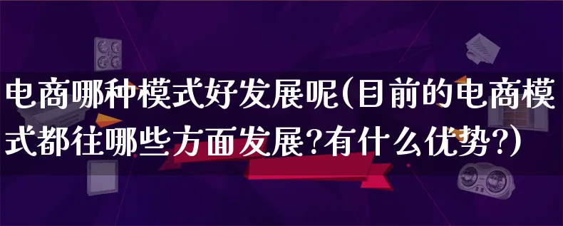 电商哪种模式好发展呢(目前的电商模式都往哪些方面发展?有什么优势?)_https://www.lfyiying.com_股票百科_第1张