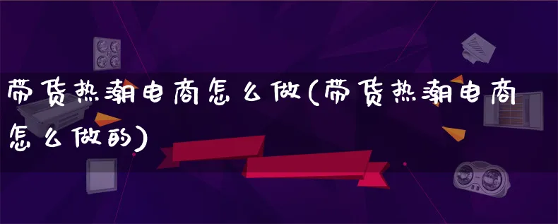 带货热潮电商怎么做(带货热潮电商怎么做的)_https://www.lfyiying.com_港股_第1张