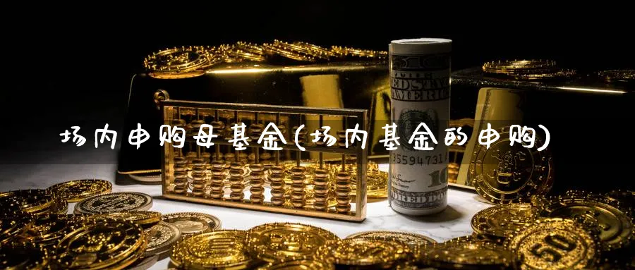 场内申购母基金(场内基金的申购)_https://www.lfyiying.com_个股_第1张