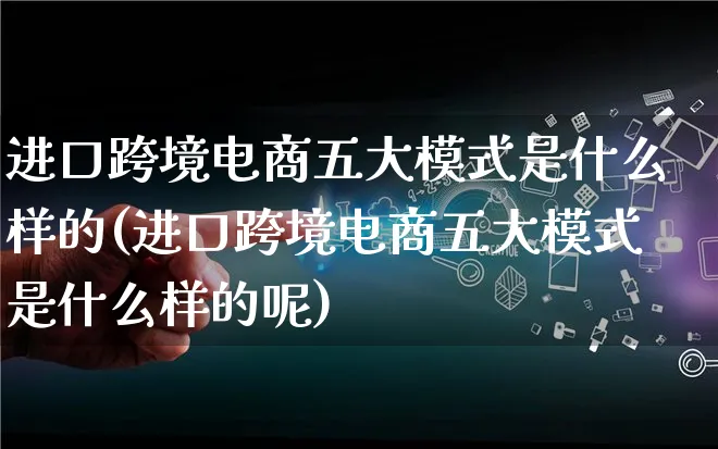 进口跨境电商五大模式是什么样的(进口跨境电商五大模式是什么样的呢)_https://www.lfyiying.com_股票百科_第1张